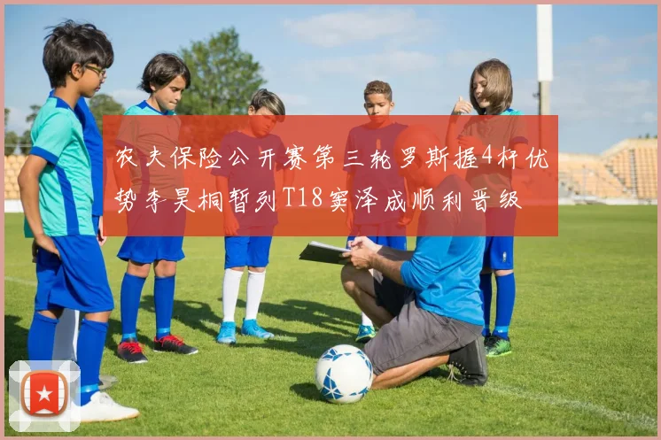 农夫保险公开赛第三轮罗斯握4杆优势李昊桐暂列T18窦泽成顺利晋级