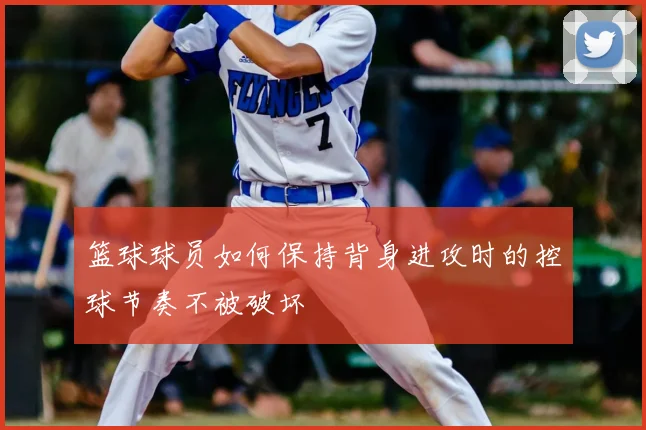 篮球球员如何保持背身进攻时的控球节奏不被破坏