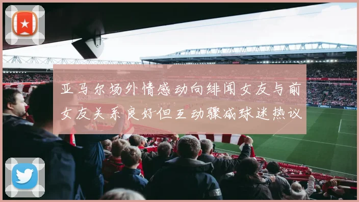 亚马尔场外情感动向绯闻女友与前女友关系良好但互动骤减球迷热议不断