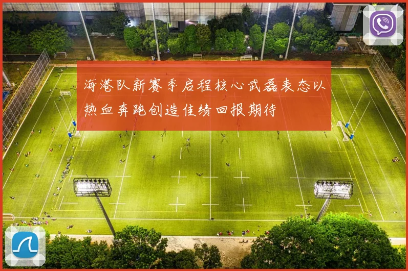 海港队新赛季启程核心武磊表态以热血奔跑创造佳绩回报期待