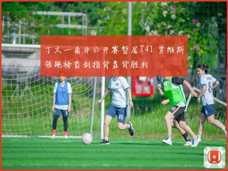 丁文一南非公开赛暂居T41 贾维斯领跑榜首剑指背靠背胜利