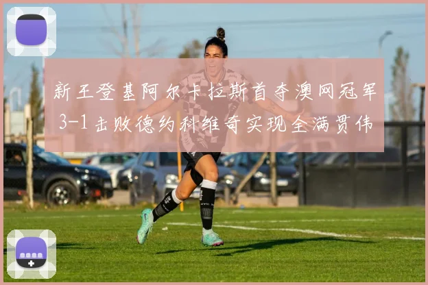 新王登基阿尔卡拉斯首夺澳网冠军 3-1击败德约科维奇实现全满贯伟业