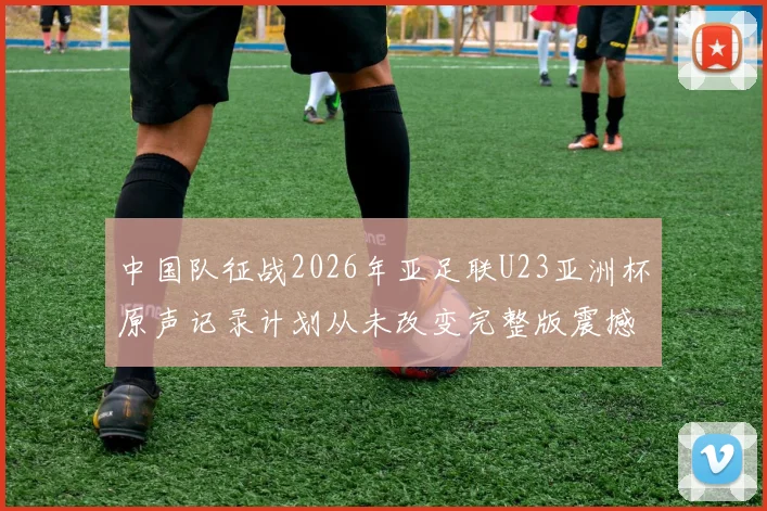 中国队征战2026年亚足联U23亚洲杯原声记录计划从未改变完整版震撼上线