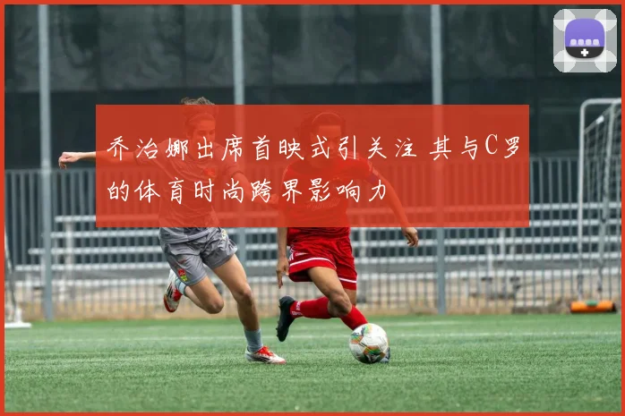 乔治娜出席首映式引关注 其与C罗的体育时尚跨界影响力