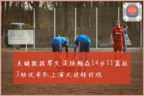 关键数据零失误杨瀚森14分11篮板3助攻率队上演大逆转好戏