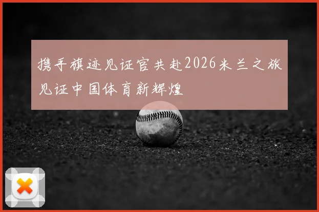 携手旗迹见证官共赴2026米兰之旅见证中国体育新辉煌