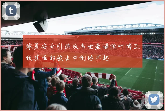 球员安全引热议韦世豪逼抢叶博亚致其面部被击中倒地不起