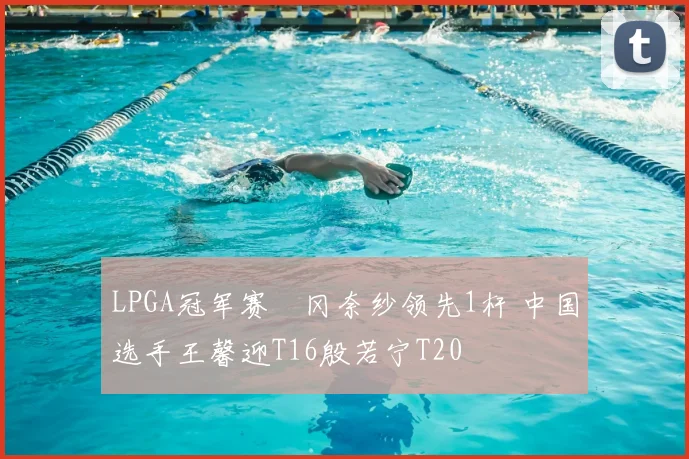 LPGA冠军赛畑冈奈纱领先1杆 中国选手王馨迎T16殷若宁T20