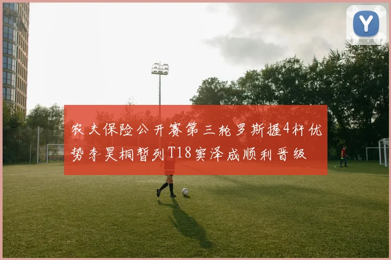 农夫保险公开赛第三轮罗斯握4杆优势李昊桐暂列T18窦泽成顺利晋级